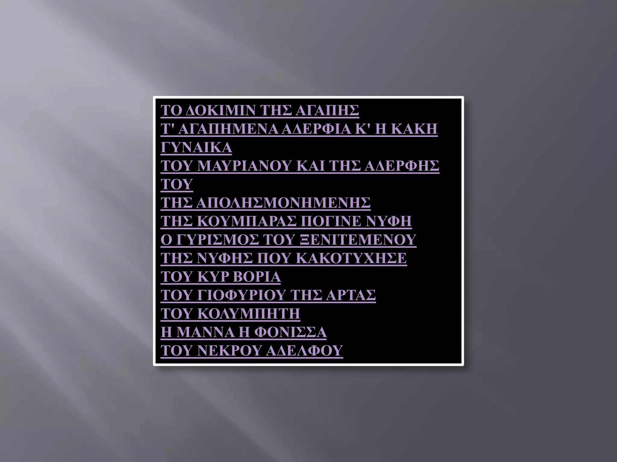 ΣΟ ΓΟΚΙΜΙΝ ΣΗ΢ ΑΓΑΠΗ΢
Σ' ΑΓΑΠΗΜΔΝΑ ΑΓΔΡΦΙΑ Κ' Η ΚΑΚΗ
ΓΤΝΑΙΚΑ
ΣΟΤ ΜΑΤΡΙΑΝΟΤ ΚΑΙ ΣΗ΢ ΑΓΔΡΦΗ΢
ΣΟΤ
ΣΗ΢ ΑΠΟΛΗ΢ΜΟΝΗΜΔΝΗ΢
ΣΗ΢ ΚΟΤΜΠΑΡΑ΢ ΠΟΓΙΝΔ ΝΤΦΗ
Ο ΓΤΡΙ΢ΜΟ΢ ΣΟΤ ΞΔΝΙΣΔΜΔΝΟΤ
ΣΗ΢ ΝΤΦΗ΢ ΠΟΤ ΚΑΚΟΣΤΥΗ΢Δ
ΣΟΤ ΚΤΡ ΒΟΡΙΑ
ΣΟΤ ΓΙΟΦΤΡΙΟΤ ΣΗ΢ ΑΡΣΑ΢
ΣΟΤ ΚΟΛΤΜΠΗΣΗ
Η ΜΑΝΝΑ Η ΦΟΝΙ΢΢Α
ΣΟΤ ΝΔΚΡΟΤ ΑΓΔΛΦΟΤ
 