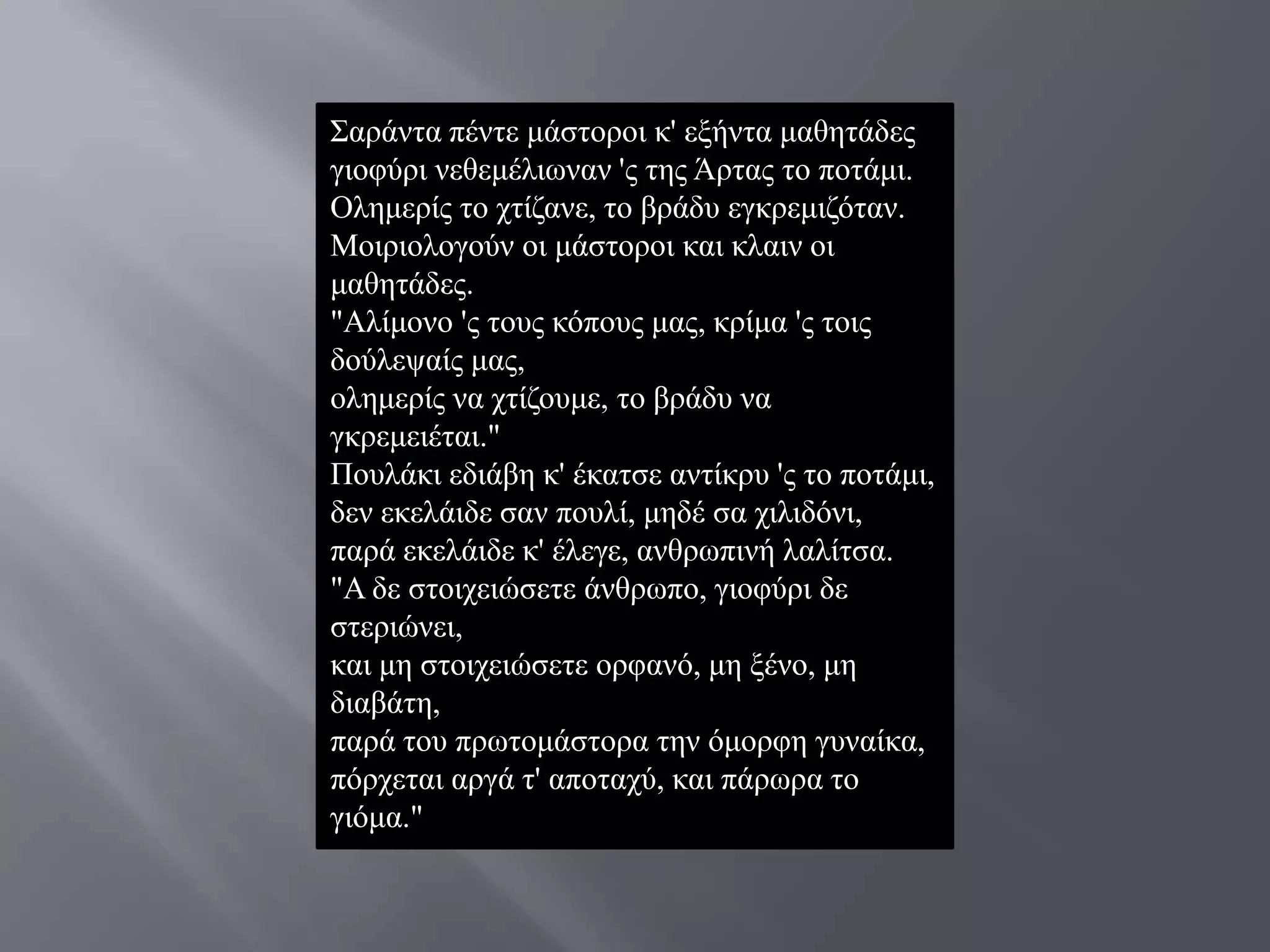 ΢αξάληα πέληε κάζηνξνη θ' εμήληα καζεηάδεο
γηνθύξη λεζεκέιησλαλ 'ο ηεο Άξηαο ην πνηάκη.
Οιεκεξίο ην ρηίδαλε, ην βξάδπ εγθξεκηδόηαλ.
Μνηξηνινγνύλ νη κάζηνξνη θαη θιαηλ νη
καζεηάδεο.
"Αιίκνλν 'ο ηνπο θόπνπο καο, θξίκα 'ο ηνηο
δνύιεςαίο καο,
νιεκεξίο λα ρηίδνπκε, ην βξάδπ λα
γθξεκεηέηαη."
Πνπιάθη εδηάβε θ' έθαηζε αληίθξπ 'ο ην πνηάκη,
δελ εθειάηδε ζαλ πνπιί, κεδέ ζα ρηιηδόλη,
παξά εθειάηδε θ' έιεγε, αλζξσπηλή ιαιίηζα.
"Α δε ζηνηρεηώζεηε άλζξσπν, γηνθύξη δε
ζηεξηώλεη,
θαη κε ζηνηρεηώζεηε νξθαλό, κε μέλν, κε
δηαβάηε,
παξά ηνπ πξσηνκάζηνξα ηελ όκνξθε γπλαίθα,
πόξρεηαη αξγά η' απνηαρύ, θαη πάξσξα ην
γηόκα."
 