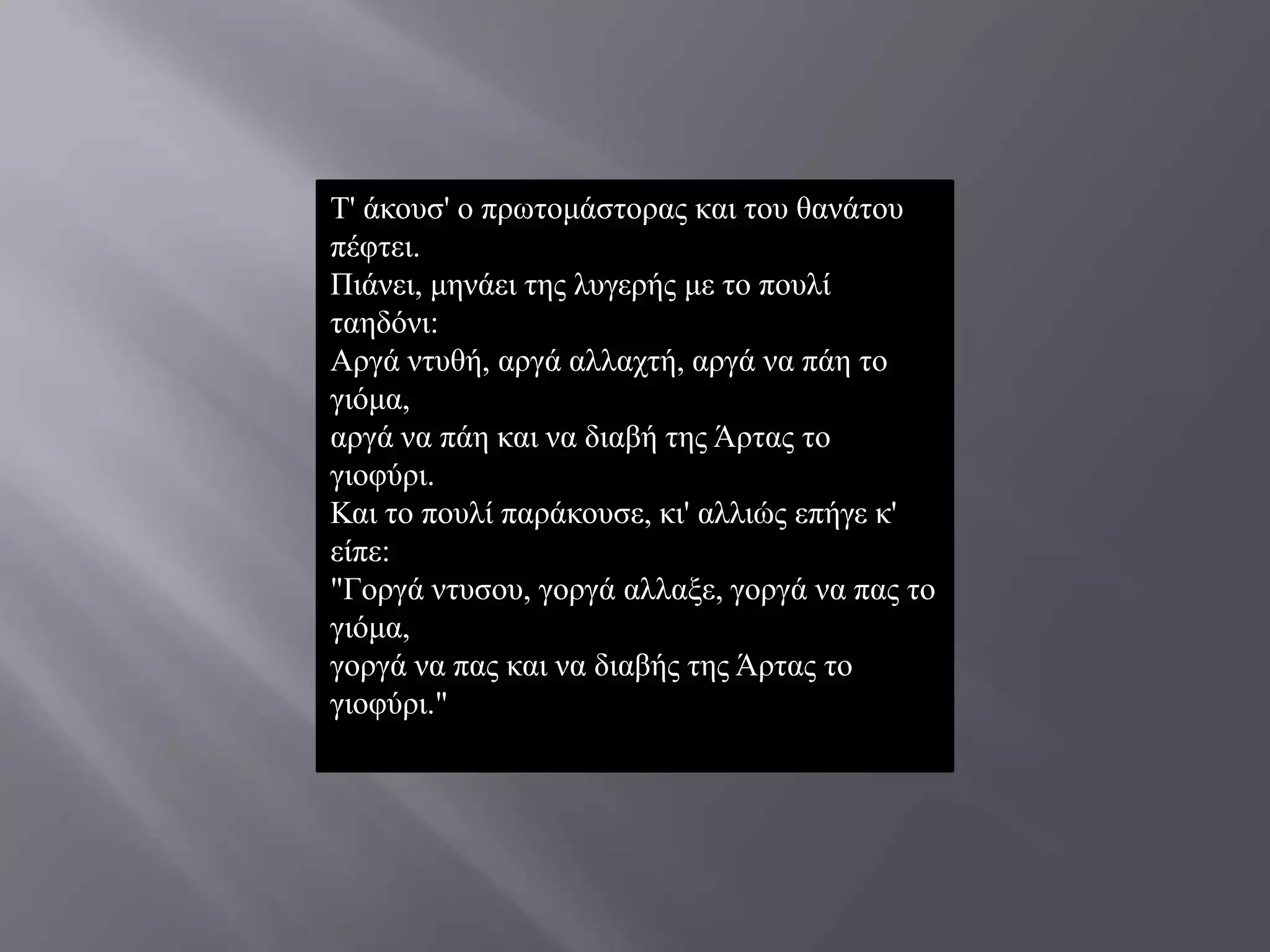 Σ' άθνπζ' ν πξσηνκάζηνξαο θαη ηνπ ζαλάηνπ
πέθηεη.
Πηάλεη, κελάεη ηεο ιπγεξήο κε ην πνπιί
ηαεδόλη:
Αξγά ληπζή, αξγά αιιαρηή, αξγά λα πάε ην
γηόκα,
αξγά λα πάε θαη λα δηαβή ηεο Άξηαο ην
γηνθύξη.
Καη ην πνπιί παξάθνπζε, θη' αιιηώο επήγε θ'
είπε:
"Γνξγά ληπζνπ, γνξγά αιιαμε, γνξγά λα παο ην
γηόκα,
γνξγά λα παο θαη λα δηαβήο ηεο Άξηαο ην
γηνθύξη."
 