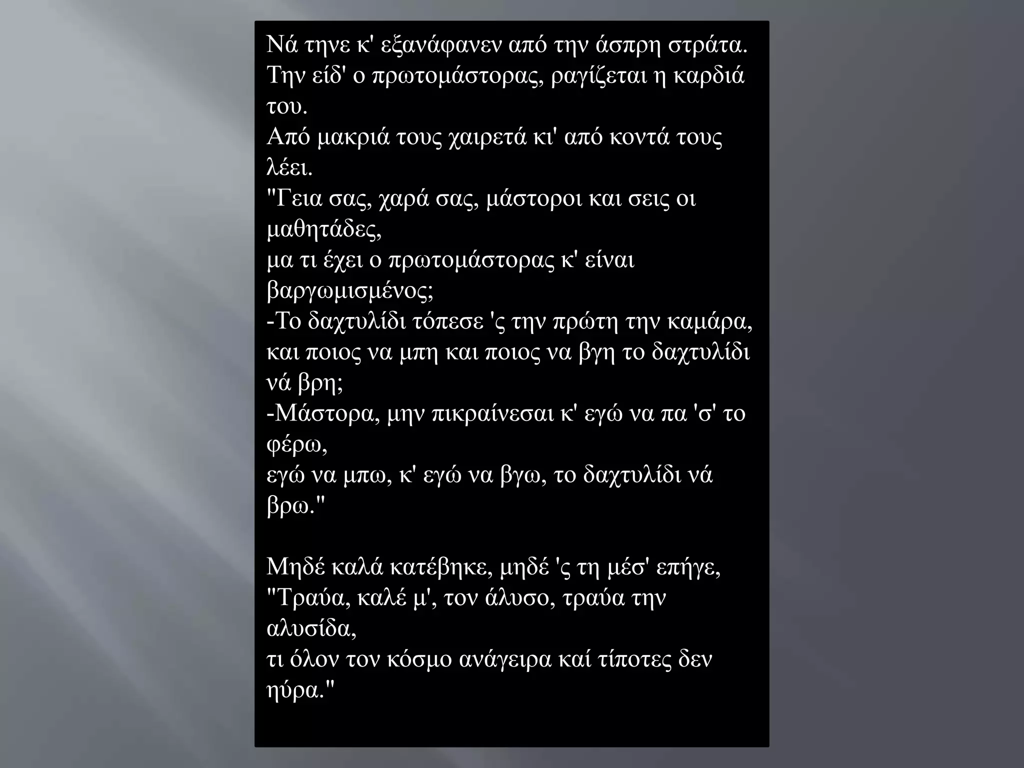 Νά ηελε θ' εμαλάθαλελ από ηελ άζπξε ζηξάηα.
Σελ είδ' ν πξσηνκάζηνξαο, ξαγίδεηαη ε θαξδηά
ηνπ.
Από καθξηά ηνπο ραηξεηά θη' από θνληά ηνπο
ιέεη.
"Γεηα ζαο, ραξά ζαο, κάζηνξνη θαη ζεηο νη
καζεηάδεο,
κα ηη έρεη ν πξσηνκάζηνξαο θ' είλαη
βαξγσκηζκέλνο;
-Σν δαρηπιίδη ηόπεζε 'ο ηελ πξώηε ηελ θακάξα,
θαη πνηνο λα κπε θαη πνηνο λα βγε ην δαρηπιίδη
λά βξε;
-Μάζηνξα, κελ πηθξαίλεζαη θ' εγώ λα πα 'ζ' ην
θέξσ,
εγώ λα κπσ, θ' εγώ λα βγσ, ην δαρηπιίδη λά
βξσ."

Μεδέ θαιά θαηέβεθε, κεδέ 'ο ηε κέζ' επήγε,
"Σξαύα, θαιέ κ', ηνλ άιπζν, ηξαύα ηελ
αιπζίδα,
ηη όινλ ηνλ θόζκν αλάγεηξα θαί ηίπνηεο δελ
εύξα."
 