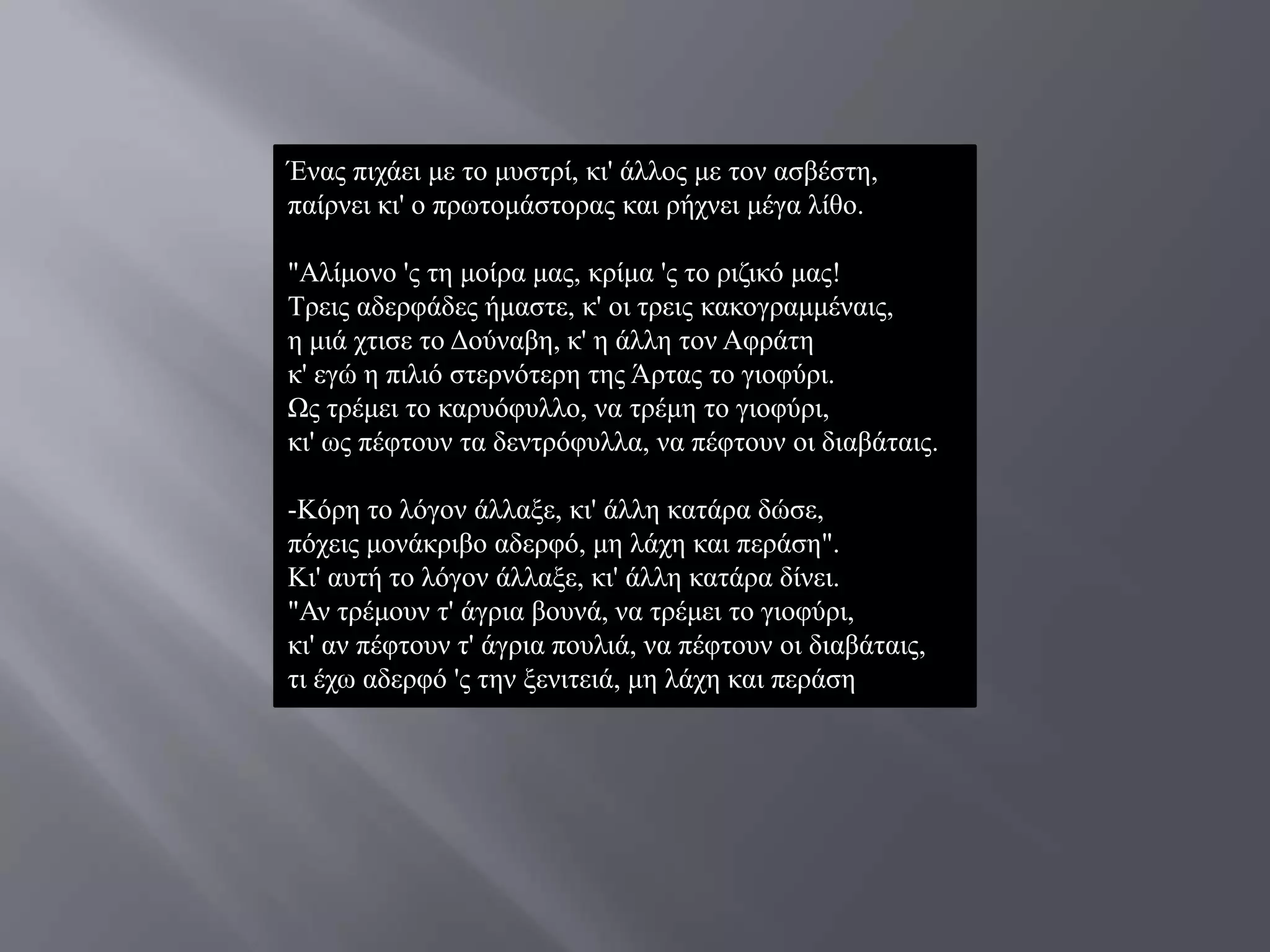 Έλαο πηράεη κε ην κπζηξί, θη' άιινο κε ηνλ αζβέζηε,
παίξλεη θη' ν πξσηνκάζηνξαο θαη ξήρλεη κέγα ιίζν.

"Αιίκνλν 'ο ηε κνίξα καο, θξίκα 'ο ην ξηδηθό καο!
Σξεηο αδεξθάδεο ήκαζηε, θ' νη ηξεηο θαθνγξακκέλαηο,
ε κηά ρηηζε ην Γνύλαβε, θ' ε άιιε ηνλ Αθξάηε
θ' εγώ ε πηιηό ζηεξλόηεξε ηεο Άξηαο ην γηνθύξη.
Χο ηξέκεη ην θαξπόθπιιν, λα ηξέκε ην γηνθύξη,
θη' σο πέθηνπλ ηα δεληξόθπιια, λα πέθηνπλ νη δηαβάηαηο.

-Κόξε ην ιόγνλ άιιαμε, θη' άιιε θαηάξα δώζε,
πόρεηο κνλάθξηβν αδεξθό, κε ιάρε θαη πεξάζε".
Κη' απηή ην ιόγνλ άιιαμε, θη' άιιε θαηάξα δίλεη.
"Αλ ηξέκνπλ η' άγξηα βνπλά, λα ηξέκεη ην γηνθύξη,
θη' αλ πέθηνπλ η' άγξηα πνπιηά, λα πέθηνπλ νη δηαβάηαηο,
ηη έρσ αδεξθό 'ο ηελ μεληηεηά, κε ιάρε θαη πεξάζε
 