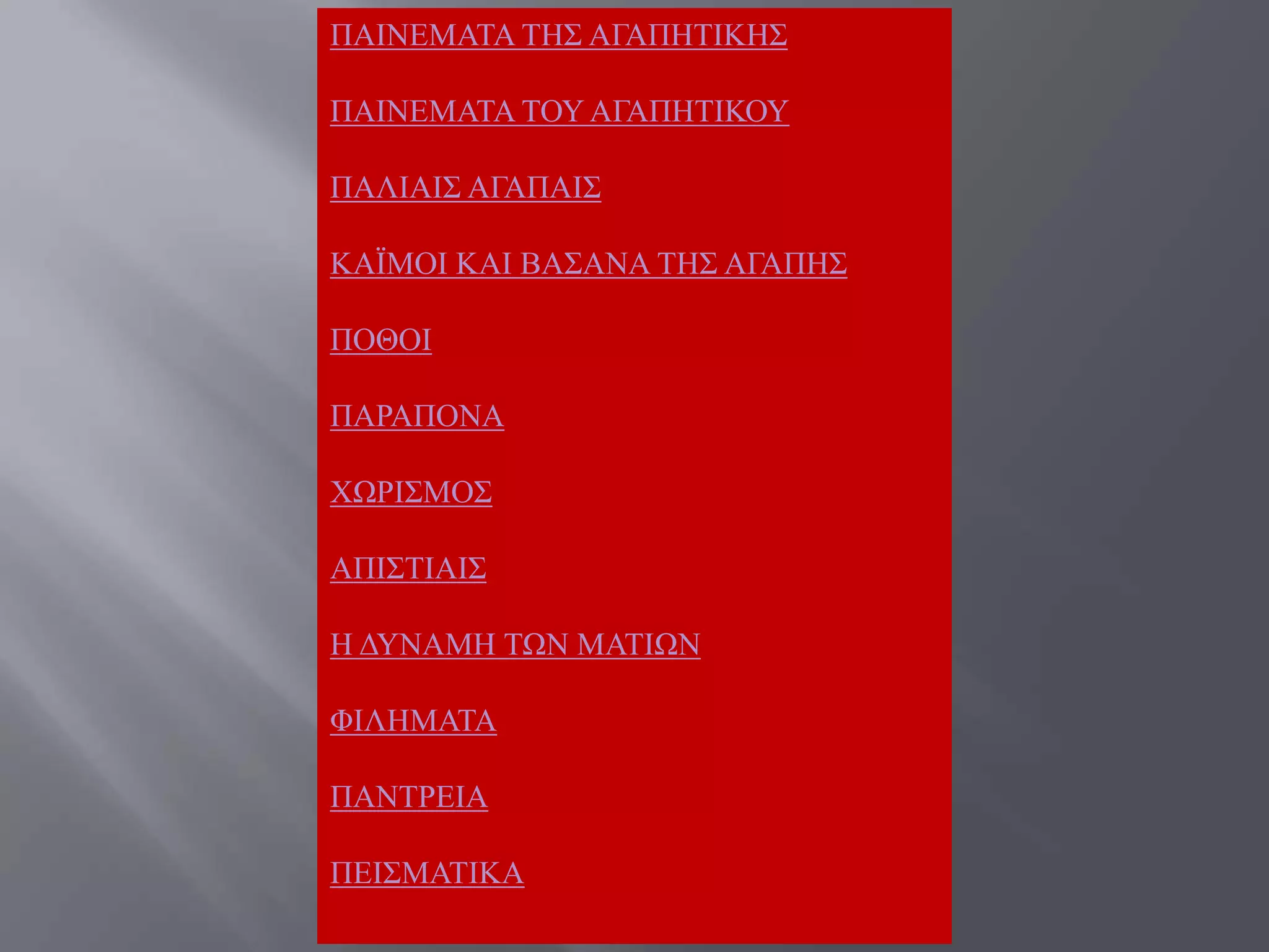 ΠΑΗΝΔΜΑΣΑ ΣΖ΢ ΑΓΑΠΖΣΗΚΖ΢

ΠΑΗΝΔΜΑΣΑ ΣΟΤ ΑΓΑΠΖΣΗΚΟΤ

ΠΑΛΗΑΗ΢ ΑΓΑΠΑΗ΢

ΚΑΨΜΟΗ ΚΑΗ ΒΑ΢ΑΝΑ ΣΖ΢ ΑΓΑΠΖ΢

ΠΟΘΟΗ

ΠΑΡΑΠΟΝΑ

ΥΧΡΗ΢ΜΟ΢

ΑΠΗ΢ΣΗΑΗ΢

Ζ ΓΤΝΑΜΖ ΣΧΝ ΜΑΣΗΧΝ

ΦΗΛΖΜΑΣΑ

ΠΑΝΣΡΔΗΑ

ΠΔΗ΢ΜΑΣΗΚΑ
 