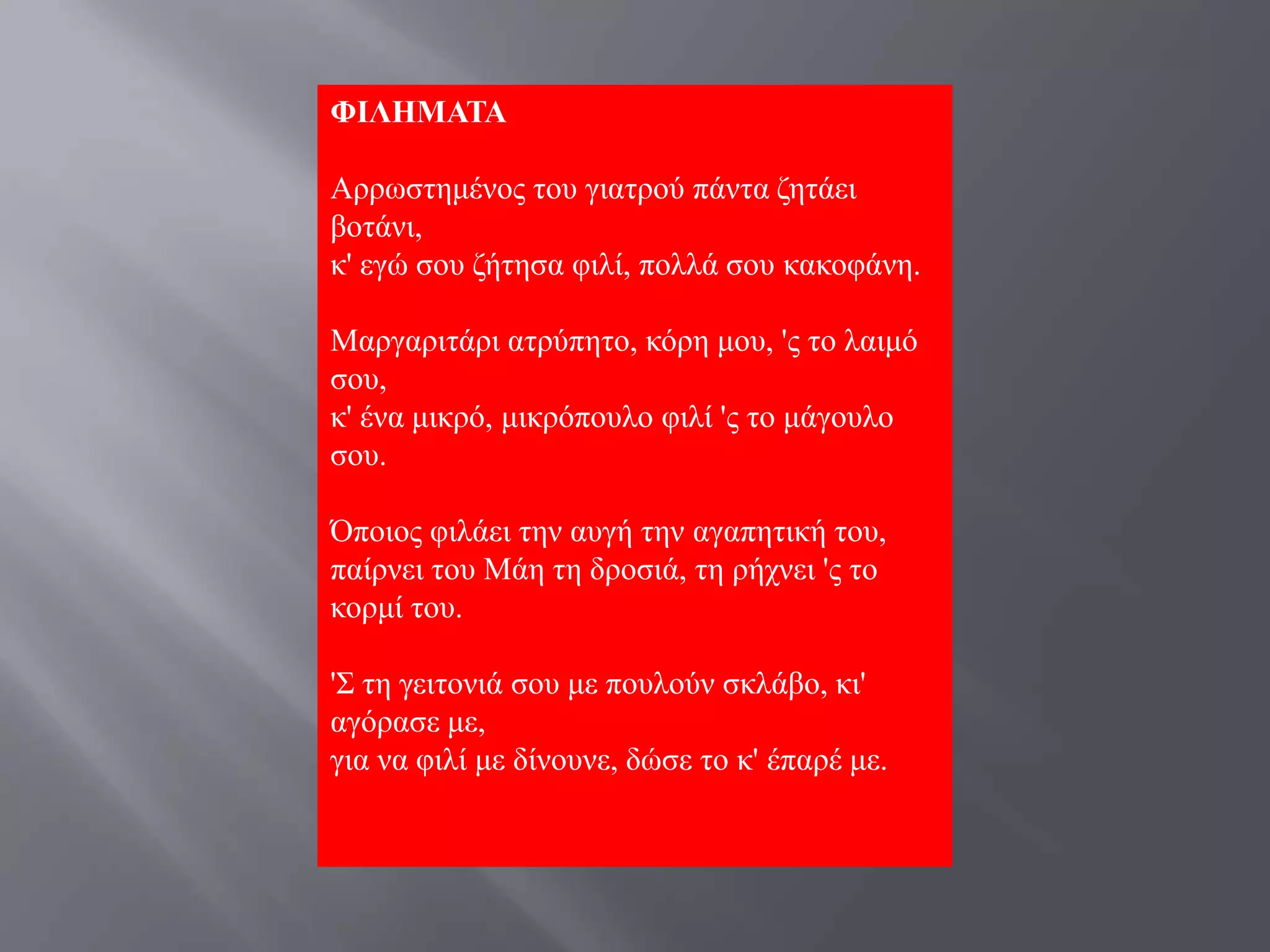ΦΙΛΗΜΑΣΑ

Αξξσζηεκέλνο ηνπ γηαηξνύ πάληα δεηάεη
βνηάλη,
θ' εγώ ζνπ δήηεζα θηιί, πνιιά ζνπ θαθνθάλε.

Μαξγαξηηάξη αηξύπεην, θόξε κνπ, 'ο ην ιαηκό
ζνπ,
θ' έλα κηθξό, κηθξόπνπιν θηιί 'ο ην κάγνπιν
ζνπ.

Όπνηνο θηιάεη ηελ απγή ηελ αγαπεηηθή ηνπ,
παίξλεη ηνπ Μάε ηε δξνζηά, ηε ξήρλεη 'ο ην
θνξκί ηνπ.

'΢ ηε γεηηνληά ζνπ κε πνπινύλ ζθιάβν, θη'
αγόξαζε κε,
γηα λα θηιί κε δίλνπλε, δώζε ην θ' έπαξέ κε.
 