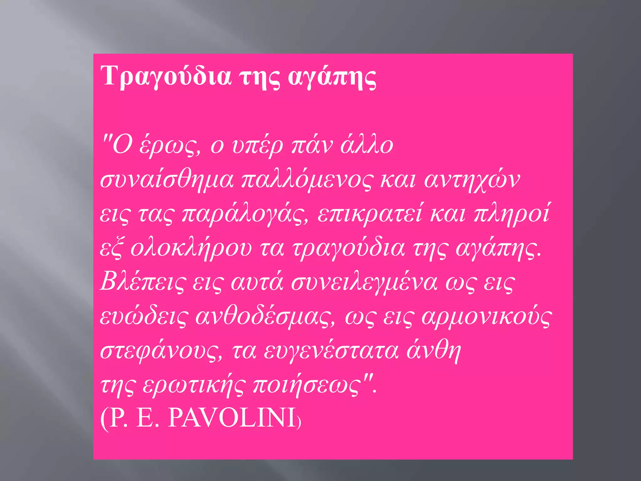 Σξαγνύδηα ηεο αγάπεο

"Ο έξσο, ν ππέξ πάλ άιιν
ζπλαίζζεκα παιιφκελνο θαη αληερψλ
εηο ηαο παξάινγάο, επηθξαηεί θαη πιεξνί
εμ νινθιήξνπ ηα ηξαγνχδηα ηεο αγάπεο.
Βιέπεηο εηο απηά ζπλεηιεγκέλα σο εηο
επψδεηο αλζνδέζκαο, σο εηο αξκνληθνχο
ζηεθάλνπο, ηα επγελέζηαηα άλζε
ηεο εξσηηθήο πνηήζεσο".
(P. Δ. PAVOLINI)
 