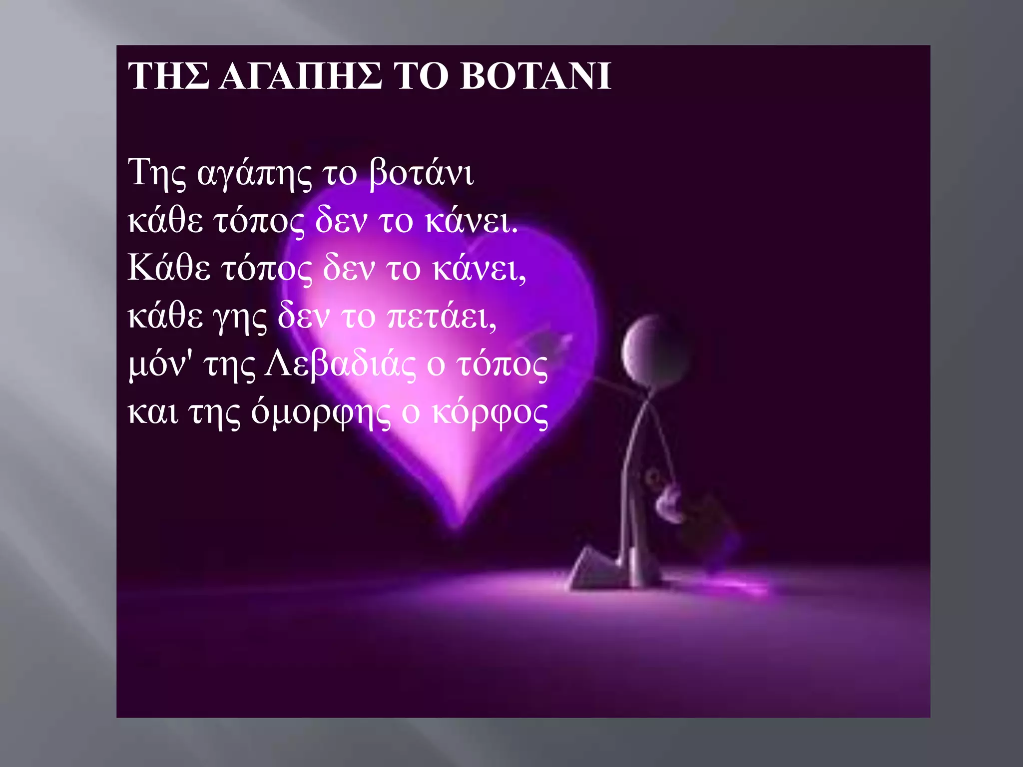 ΣΗ΢ ΑΓΑΠΗ΢ ΣΟ ΒΟΣΑΝΙ

Σεο αγάπεο ην βνηάλη
θάζε ηόπνο δελ ην θάλεη.
Κάζε ηόπνο δελ ην θάλεη,
θάζε γεο δελ ην πεηάεη,
κόλ' ηεο Λεβαδηάο ν ηόπνο
θαη ηεο όκνξθεο ν θόξθνο
 