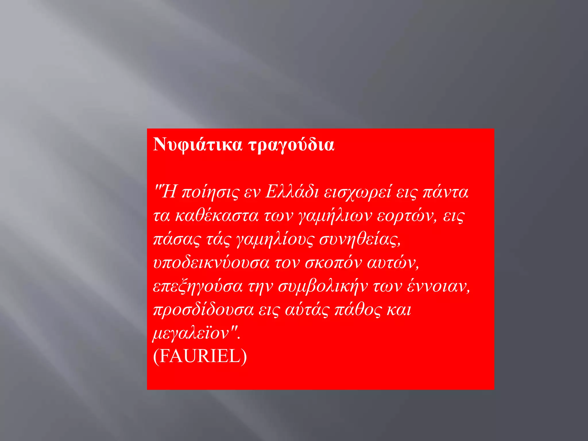 Νπθηάηηθα ηξαγνύδηα

"Ή πνίεζηο ελ Διιάδη εηζρσξεί εηο πάληα
ηα θαζέθαζηα ησλ γακήιησλ ενξηψλ, εηο
πάζαο ηάο γακειίνπο ζπλεζείαο,
ππνδεηθλχνπζα ηνλ ζθνπφλ απηψλ,
επεμεγνχζα ηελ ζπκβνιηθήλ ησλ έλλνηαλ,
πξνζδίδνπζα εηο αχηάο πάζνο θαη
κεγαιετνλ".
(FAURIEL)
 