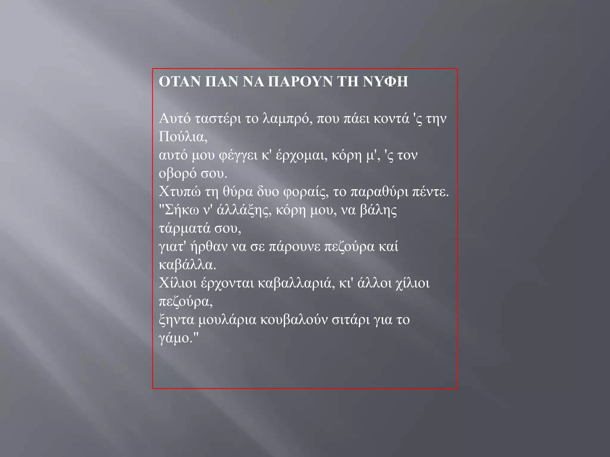 ΟΣΑΝ ΠΑΝ ΝΑ ΠΑΡΟΤΝ ΣΗ ΝΤΦΗ

Απηό ηαζηέξη ην ιακπξό, πνπ πάεη θνληά 'ο ηελ
Πνύιηα,
απηό κνπ θέγγεη θ' έξρνκαη, θόξε κ', 'ο ηνλ
νβνξό ζνπ.
Υηππώ ηε ζύξα δπν θνξαίο, ην παξαζύξη πέληε.
"΢ήθσ λ' άιιάμεο, θόξε κνπ, λα βάιεο
ηάξκαηά ζνπ,
γηαη' ήξζαλ λα ζε πάξνπλε πεδνύξα θαί
θαβάιια.
Υίιηνη έξρνληαη θαβαιιαξηά, θη' άιινη ρίιηνη
πεδνύξα,
μεληα κνπιάξηα θνπβαινύλ ζηηάξη γηα ην
γάκν."
 