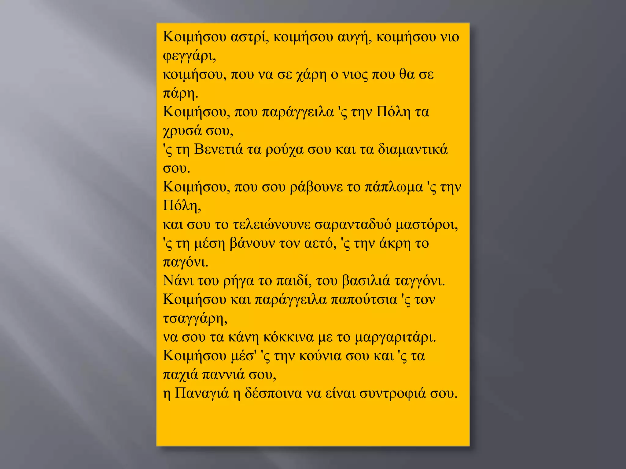 Κνηκήζνπ αζηξί, θνηκήζνπ απγή, θνηκήζνπ λην
θεγγάξη,
θνηκήζνπ, πνπ λα ζε ράξε ν ληνο πνπ ζα ζε
πάξε.
Κνηκήζνπ, πνπ παξάγγεηια 'ο ηελ Πόιε ηα
ρξπζά ζνπ,
'ο ηε Βελεηηά ηα ξνύρα ζνπ θαη ηα δηακαληηθά
ζνπ.
Κνηκήζνπ, πνπ ζνπ ξάβνπλε ην πάπισκα 'ο ηελ
Πόιε,
θαη ζνπ ην ηειεηώλνπλε ζαξαληαδπό καζηόξνη,
'ο ηε κέζε βάλνπλ ηνλ αεηό, 'ο ηελ άθξε ην
παγόλη.
Νάλη ηνπ ξήγα ην παηδί, ηνπ βαζηιηά ηαγγόλη.
Κνηκήζνπ θαη παξάγγεηια παπνύηζηα 'ο ηνλ
ηζαγγάξε,
λα ζνπ ηα θάλε θόθθηλα κε ην καξγαξηηάξη.
Κνηκήζνπ κέζ' 'ο ηελ θνύληα ζνπ θαη 'ο ηα
παρηά παλληά ζνπ,
ε Παλαγηά ε δέζπνηλα λα είλαη ζπληξνθηά ζνπ.
 