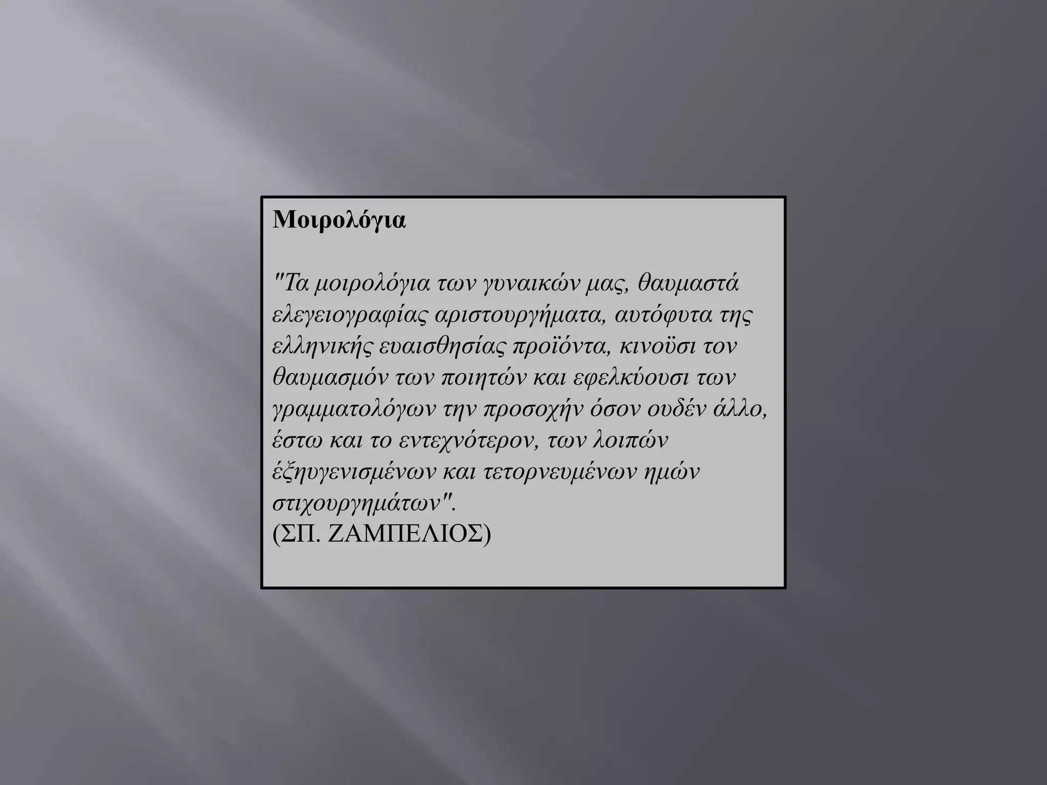 Μνηξνιόγηα

"Τα κνηξνιφγηα ησλ γπλαηθψλ καο, ζαπκαζηά
ειεγεηνγξαθίαο αξηζηνπξγήκαηα, απηφθπηα ηεο
ειιεληθήο επαηζζεζίαο πξντφληα, θηλνυζη ηνλ
ζαπκαζκφλ ησλ πνηεηψλ θαη εθειθχνπζη ησλ
γξακκαηνιφγσλ ηελ πξνζνρήλ φζνλ νπδέλ άιιν,
έζησ θαη ην εληερλφηεξνλ, ησλ ινηπψλ
έμεπγεληζκέλσλ θαη ηεηνξλεπκέλσλ εκψλ
ζηηρνπξγεκάησλ".
(΢Π. ΕΑΜΠΔΛΗΟ΢)
 