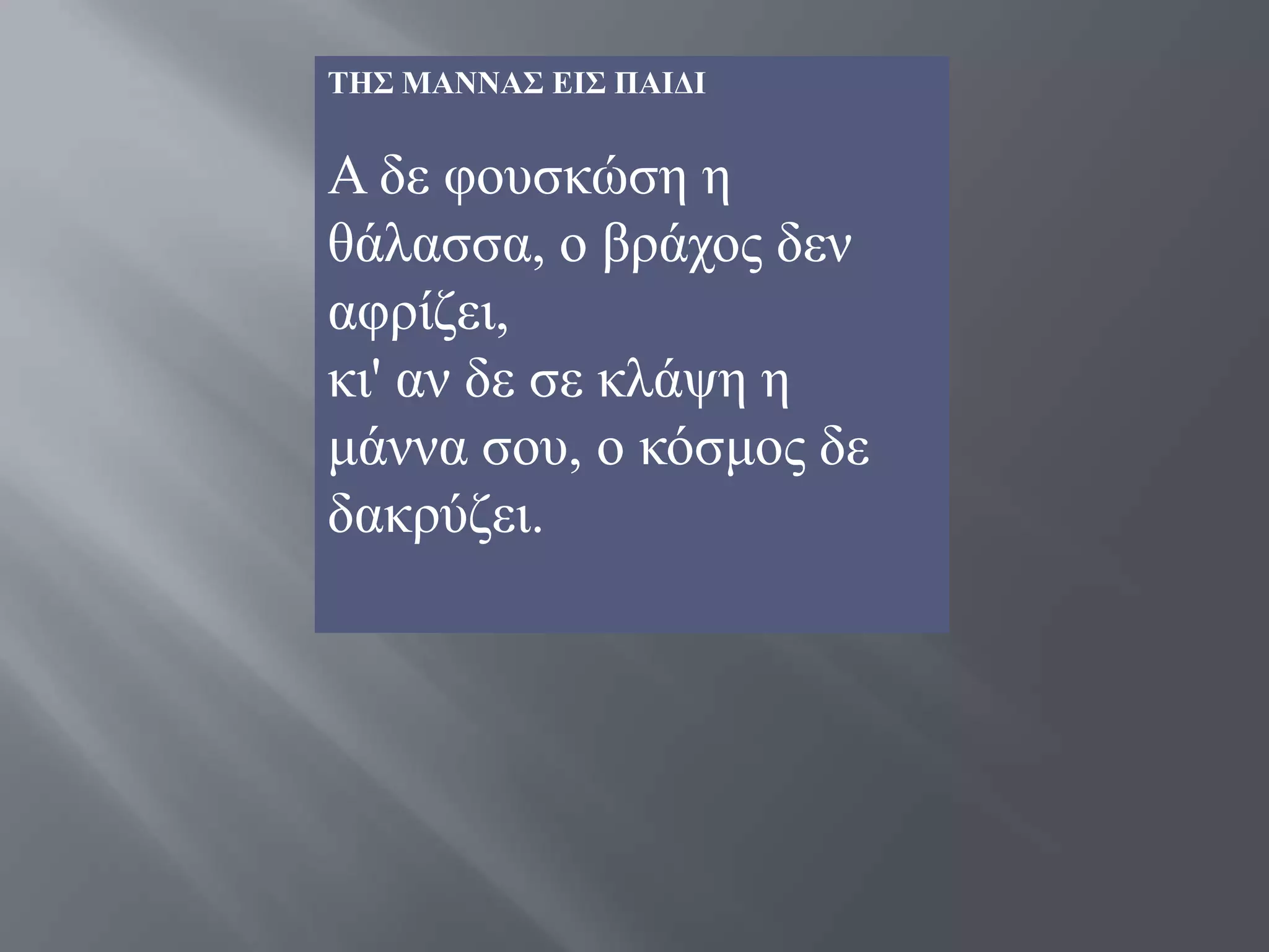 ΣΗ΢ ΜΑΝΝΑ΢ ΔΙ΢ ΠΑΙΓΙ


Α δε θνπζθώζε ε
ζάιαζζα, ν βξάρνο δελ
αθξίδεη,
θη' αλ δε ζε θιάςε ε
κάλλα ζνπ, ν θόζκνο δε
δαθξύδεη.
 