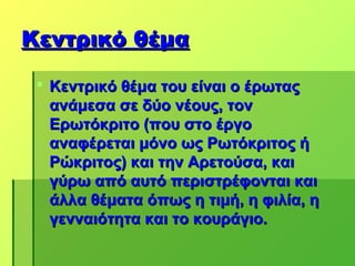 Κεντρικό θέμα

  Κεντρικό θέμα του είναι ο έρωτας
   ανάμεσα σε δύο νέους, τον
   Ερωτόκριτο (που στο έργο
   αναφέρεται μόνο ως Ρωτόκριτος ή
   Ρώκριτος) και την Αρετούσα, και
   γύρω από αυτό περιστρέφονται και
   άλλα θέματα όπως η τιμή, η φιλία, η
   γενναιότητα και το κουράγιο.
 