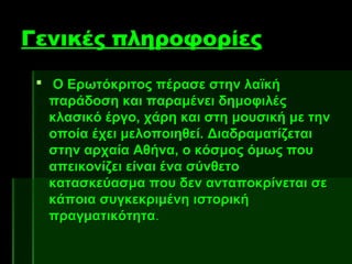 Γενικές πληροφορίες
  Ο Ερωτόκριτος πέρασε στην λαϊκή
   παράδοση και παραμένει δημοφιλές
   κλασικό έργο, χάρη και στη μουσική με την
   οποία έχει μελοποιηθεί. Διαδραματίζεται
   στην αρχαία Αθήνα, ο κόσμος όμως που
   απεικονίζει είναι ένα σύνθετο
   κατασκεύασμα που δεν ανταποκρίνεται σε
   κάποια συγκεκριμένη ιστορική
   πραγματικότητα.
 
