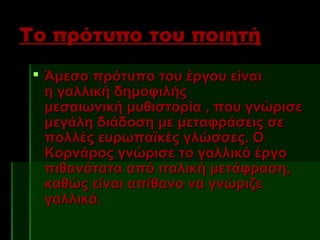 Το πρότυπο του ποιητή
  Άμεσο πρότυπο του έργου είναι
   η γαλλική δημοφιλής
   μεσαιωνική μυθιστορία , που γνώρισε
   μεγάλη διάδοση με μεταφράσεις σε
   πολλές ευρωπαϊκές γλώσσες. Ο
   Κορνάρος γνώρισε το γαλλικό έργο
   πιθανότατα από ιταλική μετάφραση,
   καθώς είναι απίθανο να γνώριζε
   γαλλικά. 
 
