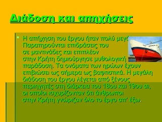 Διάδοση και απηχήσεις
  Η απήχηση του έργου ήταν πολύ μεγάλη. 
   Παρατηρούνται επιδράσεις του 
   σε μαντινάδες και επιπλέον 
   στην Κρήτη δημιούργησε μυθολογική 
   παράδοση. Τα ονόματα των ηρώων έχουν 
   επιβιώσει ως σήμερα ως βαφτιστικά. Η μεγάλη 
   διάδοση του έργου λέγεται από ξένους 
   περιηγητές στη διάρκεια του 18ου και 19ου αι, 
   οι οποίοι ισχυρίζονταν ότι άνθρωποι 
   στην Κρήτη γνώριζαν όλο το έργο απ' έξω. 
 