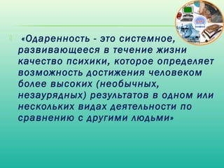     «Одаренность - это системное,
    развивающееся в течение жизни
    качество психики, которое определяет
    возможность достижения человеком
    более высоких (необычных,
    незаурядных) результатов в одном или
    нескольких видах деятельности по
    сравнению с другими людьми»
 