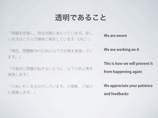 透明であること
「問題を把握し、現在対策にあたっています。詳し
                           We are aware
い状況はこちらで随時ご報告しています（URL）」


「現在、問題解決のために以下の対策を実施してい    We are working on it

ます。」
                           This is how we will prevent it
「今後同じ問題が起きないように、以下の防止策を
                           from happening again
実施します」


「ごめいわくをおかけしています。ご理解、ご協力    We appreciate your patience
に感謝します。」                   and feedbacks
 
