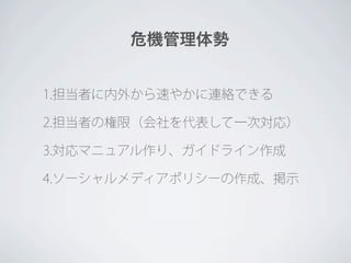 危機管理体勢


1.担当者に内外から速やかに連絡できる

2.担当者の権限（会社を代表して一次対応）

3.対応マニュアル作り、ガイドライン作成

4.ソーシャルメディアポリシーの作成、掲示
 