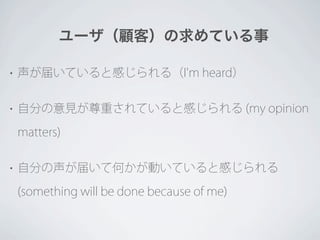 ユーザ（顧客）の求めている事

•   声が届いていると感じられる（I'm heard）

•   自分の意見が尊重されていると感じられる (my opinion

    matters)

•   自分の声が届いて何かが動いていると感じられる

    (something will be done because of me)
 