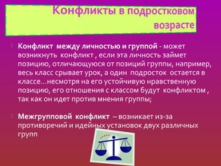    Конфликт между личностью и группой - может
    возникнуть конфликт , если эта личность займет
    позицию, отличающуюся от позиций группы, например,
    весь класс срывает урок, а один подросток остается в
    классе…несмотря на его устойчивую нравственную
    позицию, его отношения с классом будут конфликтом ,
    так как он идет против мнения группы;

   Межгрупповой конфликт – возникает из-за
    противоречий и идейных установок двух различных
    групп
 