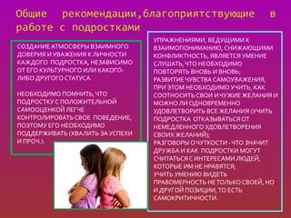 УПРАЖНЕНИЯМИ, ВЕДУЩИМИ К
СОЗДАНИЕ АТМОСФЕРЫ ВЗАИМНОГО      ВЗАИМОПОНИМАНИЮ, СНИЖАЮЩИМИ
ДОВЕРИЯ И УВАЖЕНИЯ К ЛИЧНОСТИ     КОНФЛИКТНОСТЬ, ЯВЛЯЕТСЯ УМЕНИЕ
КАЖДОГО ПОДРОСТКА, НЕЗАВИСИМО     СЛУШАТЬ, ЧТО НЕОБХОДИМО
ОТ ЕГО КУЛЬТУРНОГО ИЛИ КАКОГО-    ПОВТОРЯТЬ ВНОВЬ И ВНОВЬ;
ЛИБО ДРУГОГО СТАТУСА.             РАЗВИТИЕ ЧУВСТВА САМОУВАЖЕНИЯ,
                                  ПРИ ЭТОМ НЕОБХОДИМО УЧИТЬ, КАК
НЕОБХОДИМО ПОМНИТЬ, ЧТО           СООТНОСИТЬ СВОИ И ЧУЖИЕ ЖЕЛАНИЯ И
ПОДРОСТКУ С ПОЛОЖИТЕЛЬНОЙ         МОЖНО ЛИ ОДНОВРЕМЕННО
САМООЦЕНКОЙ ЛЕГЧЕ                 УДОВЛЕТВОРИТЬ ВСЕ ЖЕЛАНИЯ (УЧИТЬ
КОНТРОЛИРОВАТЬ СВОЕ ПОВЕДЕНИЕ,    ПОДРОСТКА ОТКАЗЫВАТЬСЯ ОТ
ПОЭТОМУ ЕГО НЕОБХОДИМО            НЕМЕДЛЕННОГО УДОВЛЕТВОРЕНИЯ
ПОДДЕРЖИВАТЬ (ХВАЛИТЬ ЗА УСПЕХИ   СВОИХ ЖЕЛАНИЙ);
И ПРОЧ.).                         РАЗГОВОРЫ О ЧУТКОСТИ - ЧТО ЗНАЧИТ
                                  ДРУЖБА И КАК ПОДРОСТКИ МОГУТ
                                  СЧИТАТЬСЯ С ИНТЕРЕСАМИ ЛЮДЕЙ,
                                  КОТОРЫЕ ИМ НЕ НРАВЯТСЯ;
                                  УЧИТЬ УМЕНИЮ ВИДЕТЬ
                                  ПРАВОМЕРНОСТЬ НЕ ТОЛЬКО СВОЕЙ, НО
                                  И ДРУГОЙ ПОЗИЦИИ, ТО ЕСТЬ
                                  САМОКРИТИЧНОСТИ.
 