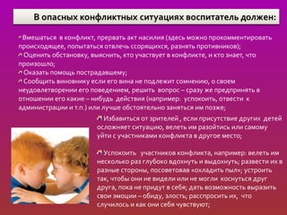 Вмешаться в конфликт, прервать акт насилия (здесь можно прокомментировать
происходящее, попытаться отвлечь ссорящихся, разнять противников);
 Оценить обстановку, выяснить, кто участвует в конфликте, и кто знает, что
произошло;
 Оказать помощь пострадавшему;
 Сообщить виновнику если его вина не подлежит сомнению, о своем
неудовлетворении его поведением, решить вопрос – сразу же предпринять в
отношении его какие – нибудь действия (например: успокоить, отвести к
администрации и т.п.) или лучше обстоятельно заняться им позже;
                        Избавиться от зрителей , если присутствие других детей
                      осложняет ситуацию, велеть им разойтись или самому
                      уйти с участниками конфликта в другое место;

                        Успокоить участников конфликта, например: велеть им
                      несколько раз глубоко вдохнуть и выдохнуть; развести их в
                      разные стороны, посоветовав «охладить пыл»; устроить
                      так, чтобы они не видели или не могли коснуться друг
                      друга, пока не придут в себя; дать возможность выразить
                      свои эмоции – обиду, злость; расспросить их, что
                      случилось и как они себя чувствуют;
 