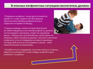 Разрешить конфликт: когда дети успокоятся,
провести с ними совместное обсуждение
происшествия (разбор конфликта) или в
отдельности провести беседу;

  Сделать выводы: какие последствия влечет
за собой поведение участников конфликта, должно
ли последовать наказание, играет ли наказание
какую – нибудь роль для виновника, какие уроки он
извлечет, какие внушения должны получить участники
конфликта, если их поведение не имело серьезных
последствий или если оно привело к каким - либо
нежелательным осложнениям;

 Позаботиться о поддержке, если она нужна со стороны,
обратиться конкретно к кому-нибудь из детей и дать
указания, что делать.
 