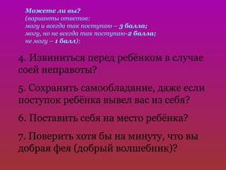 Можете ли вы?
 (варианты ответов:
 могу и всегда так поступаю – 3 балла;
 могу, но не всегда так поступаю-2 балла;
 не могу – 1 балл):

4. Извиниться перед ребёнком в случае
соей неправоты?
5. Сохранить самообладание, даже если
поступок ребёнка вывел вас из себя?
6. Поставить себя на место ребёнка?
7. Поверить хотя бы на минуту, что вы
добрая фея (добрый волшебник)?
 