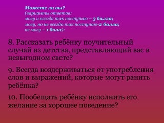 Можете ли вы?
    (варианты ответов:
    могу и всегда так поступаю – 3 балла;
    могу, но не всегда так поступаю-2 балла;
    не могу – 1 балл):

8. Рассказать ребёнку поучительный
случай из детства, представляющий вас в
невыгодном свете?
9. Всегда воздерживаться от употребления
слов и выражений, которые могут ранить
ребёнка?
10. Пообещать ребёнку исполнить его
желание за хорошее поведение?
 