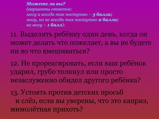 Можете ли вы?
    (варианты ответов:
    могу и всегда так поступаю – 3 балла;
    могу, но не всегда так поступаю-2 балла;
    не могу – 1 балл):

11. Выделить ребёнку один день, когда он
может делать что пожелает, а вы не будете
ни во что вмешиваться?
12. Не прореагировать, если ваш ребёнок
ударил, грубо толкнул или просто
незаслуженно обидел другого ребёнка?
13. Устоять против детских просьб
  и слёз, если вы уверены, что это каприз,
мимолётная прихоть?
 