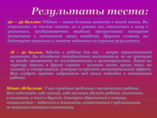 30 – 39 баллов: Ребёнок – самая большая ценность в вашей жизни. Вы
стремитесь не только понять, но и узнать его, относитесь к нему с
уважением, придерживаетесь наиболее прогрессивных принципов
воспитания и постоянной линии поведения. Другими словами, вы
действуете правильно и можете надеяться на хорошие результаты.

 18 – 30 баллов: Забота о ребёнке для вас – вопрос первостепенной
 важности. Вы обладаете способностями воспитателя, но на практике
 не всегда применяете их последовательно и целенаправленно. Порой вы
 чересчур строги, в других случаях – излишне мягки, кроме того, вы
 склонны к компромиссам, которые ослабляют воспитательный эффект.
 Вам следует серьёзно задуматься над своим подходом к воспитанию
 ребёнка.

Менее 18 баллов: У вас серьёзные проблемы с воспитанием ребёнка.
Вам недостаёт либо знаний, либо желания сделать ребёнка личностью,
а возможно, и того и другого. Советуем обратиться к помощи
специалистов – педагогов и психологов, ознакомиться с публикациями
по вопросам семейного воспитания.
 