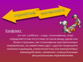 Конфликт
        (от лат. conflictus – ссора, столкновение, спор)
  определяется как отсутствие согласия между двумя или
     более сторонами, как столкновение противоположно
направленных, не совместимых друг с другом тенденций в
сознании индивидов, в межличностных или межгрупповых
          взаимодействиях, связанное с отрицательными
                     эмоциональными переживаниями.
 