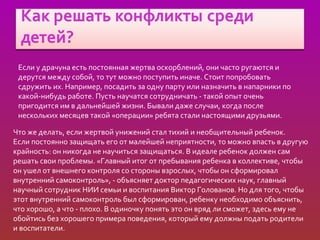Если у драчуна есть постоянная жертва оскорблений, они часто ругаются и
 дерутся между собой, то тут можно поступить иначе. Стоит попробовать
 сдружить их. Например, посадить за одну парту или назначить в напарники по
 какой-нибудь работе. Пусть научатся сотрудничать - такой опыт очень
 пригодится им в дальнейшей жизни. Бывали даже случаи, когда после
 нескольких месяцев такой «операции» ребята стали настоящими друзьями.

Что же делать, если жертвой унижений стал тихий и необщительный ребенок.
Если постоянно защищать его от малейшей неприятности, то можно впасть в другую
крайность: он никогда не научиться защищаться. В идеале ребенок должен сам
решать свои проблемы. «Главный итог от пребывания ребенка в коллективе, чтобы
он ушел от внешнего контроля со стороны взрослых, чтобы он сформировал
внутренний самоконтроль», - объясняет доктор педагогических наук, главный
научный сотрудник НИИ семьи и воспитания Виктор Голованов. Но для того, чтобы
этот внутренний самоконтроль был сформирован, ребенку необходимо объяснить,
что хорошо, а что - плохо. В одиночку понять это он вряд ли сможет, здесь ему не
обойтись без хорошего примера поведения, который ему должны подать родители
и воспитатели.
 