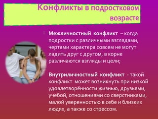    Межличностный конфликт – когда
    подростки с различными взглядами,
    чертами характера совсем не могут
    ладить друг с другом, в корне
    различаются взгляды и цели;

   Внутриличностный конфликт - такой
    конфликт может возникнуть при низкой
    удовлетворённости жизнью, друзьями,
    учебой, отношениями со сверстниками,
    малой уверенностью в себе и близких
    людях, а также со стрессом.
 