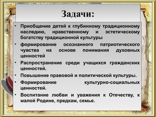 Задачи:
• Приобщение детей к глубинному традиционному
  наследию, нравственному и эстетическому
  богатству традиционной культуры
• формирование осознанного патриотического
  чувства на основе понимания духовных
  ценностей
• Распространение среди учащихся гражданских
  ценностей.
• Повышение правовой и политической культуры.
• Формирование             культурно-социальных
  ценностей.
• Воспитание любви и уважения к Отечеству, к
  малой Родине, предкам, семье.
 