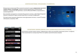 КОНТРОЛЛЕР WISER: УПРАВЛЕНИЕ С ТЕЛЕВИЗОРА


Посредством контроллера Wiser полностью решается задача управления системой
Умного Дома с телевизора. Требуется процессорный блок с установленной
Windows 7, опционально ИК приемник с пультом Microsoft WMCE и подключение к
компьютерной сети.

Вся настройка заключается в установке бесплатного плагина с сайта Clipsal Integrated
Systems и введения IP адреса контроллера Wiser во вкладке Configuration.

На экран можно выводить управление всеми функциями системы, а также IP камеры
наблюдения, например, AXIS.




                                               УПРАВЛЕНИЕ УМНЫМ ДОМОМ C-BUS С КОММУНИКАТОРОВ NOKIA И IPHONE
                                     Бесплатные плагины можно скачать с официального сайта для настройки управления домом с телефонов.
                                     Они подключаются к контроллеру Wiser и не требуют дополнительных настроек.




                                                                                                                                         15
 