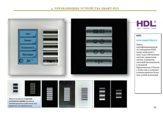 4. УПРАВЛЯЮЩИЕ УСТРОЙСТВА SMART-BUS




                                      HDL

                                      www.smart-bus.ru

                                      Завод,
                                      сертифицированный
                                      по стандартам KNX,
                                      также выпускает с
                                      2007 года собственную
                                      систему управления
                                      светом, климатом,
                                      системой безопасности
                                      и музыкой.
                                      Представлена в России
                                      с 2009 года и успешно
                                      устанавливается более
                                      чем сотней компаний.




                                                     33
 