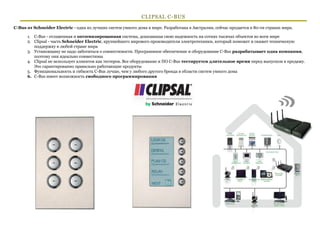 CLIPSAL C-BUS
C-Bus от Schneider Electric - одна из лучших систем умного дома в мире. Разработана в Австралии, сейчас продается в 80-ти странах мира.

      1. C-Bus - отлаженная и оптимизированная система, доказавшая свою надежность на сотнях тысячах объектов во всем мире
      2. Clipsal - часть Schneider Electric, крупнейшего мирового производителя электротехники, который поможет и окажет техническую
         поддержку в любой стране мира
      3. Установщику не надо заботиться о совместимости. Программное обеспечение и оборудование C-Bus разрабатывает одна компания,
         поэтому они идеально совместимы
      4. Clipsal не использует клиентов как тестеров. Все оборудование и ПО C-Bus тестируется длительное время перед выпуском в продажу.
         Это гарантированно правильно работающие продукты
      5. Функциональность и гибкость C-Bus лучше, чем у любого другого бренда в области систем умного дома
      6. C-Bus имеет возможность свободного программирования




                                                                                                                                          5
 