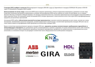 KNX

Стандарт KNX одобрен в качестве Международного стандарта (ISO/IEC 14543-3), Европейского стандарта (CENELEC EN 50090 и CEN EN
13321-1) и Китайского стандарта (GB/Z 20965).

Использование по всему миру: технология KNX нашла широкое применение в области управления квартирами и зданиями по всему миру.
Существует несколько миллионов установленных и успешно эксплуатируемых KNX-систем, причем не только по всей Европе, но и в странах
Дальнего Востока и Северной и Южной Америки, что является доказательством того, насколько привлекательно использование технологии KNX. В
мире существует более 100 компаний-членов Ассоциации KNX, которые предлагают в своих каталогах почти 7000 групп KNX-сертифицированных
продуктов для различных приложений.

Ассоциация KNX требует обеспечения высокой культуры производства и высокого качества продукции на всех этапах, поэтому все члены
Ассоциации, занимающиеся выпуском продукции, должны предоставить свидетельство о соответствии производства стандарту ISO 9001 еще на
этапе подачи заявки на сертификацию своей продукции на соответствие стандарту KNX.

Кроме соответствия производственного процесса стандарту ISO 9001, продукты должны соответствовать требованиям европейских и
международных стандартов для электронных систем, устанавливаемых в зданиях и квартирах. В случае возникновения каких-либо сомнений,
Ассоциация KNX имеет право затребовать проведение повторной сертификации продуктов или предоставление их производителем актов
испытаний, на основании которых он декларирует соответствие своего оборудования всем необходимым стандартам.




                                                                                                                                       6
 
