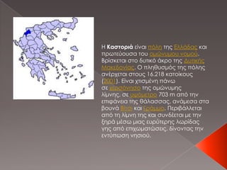 Η Καστοριά είναι πόλη της Ελλάδας και
πρωτεύουσα του ομώνυμου νομού.
Βρίσκεται στο δυτικό άκρο της Δυτικής
Μακεδονίας. Ο π...