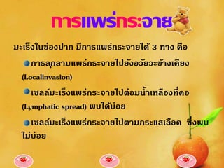 การแพร่กระจาย
มะเร็งในช่องปาก มีการแพร่กระจายได้ 3 ทาง คือ
     การล ุกลามแพร่กระจายไปยังอวัยวะข้างเคียง
  (Localinvasion)
     เซลล์มะเร็งแพร่กระจายไปต่อมน้าเหลืองที่คอ
  (Lymphatic spread) พบได้บ่อย
     เซลล์มะเร็งแพร่กระจายไปตามกระแสเลือด ซึ่งพบ
  ไม่บ่อย
 