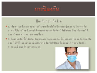 ป้ องกัน ก่ อ นเกิ ด โรค
 1. เพิ่ ม ความแข็ ง แรงและความต้ า นทานโรคให้ แ ก่ ร่ างกายอยู่ เ สมอ ๆ โดยการกิ น
  อาหารที่ มี ป ระโยชน์ ออกกาลัง กายสม่า เสมอ พัก ผ่ อ นให้ เ พี ย งพอ รั ก ษาร่ างกายให้
  อบอุ่ น โดยเฉพาะเวลาอากาศเปลี่ ย น
 2. ป้ องกัน มิ ใ ห้ เ ชื้ อ ไข้ ห วัด เข้ า สู่ ร่ างกาย โดยการหลี ก เลี่ ย งจากการใกล้ ชิ ด กับ คนที่ เ ป็ น
  หวัด ไม่ ใ ช้ สิ่ งของร่ วมกับ คนเป็ นหวัด ไม่ เ ข้ า ไปในที่ ท่ี แ ออัด มาก ๆ เช่ น ในโรง
  ภาพยนตร์ ขณะที่ ร่ างกายอ่ อ นแอ
 