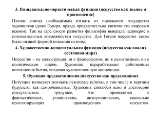 3. Познавательно-эвристическая функция (искусство как знание и
                            просвещение)
Платон считал необходимым изгнать из идеального государства
художников (даже Гомера, правда предварительно увенчав его лавровым
венком). Так на заре своего развития философия выказала недоверие к
познавательным возможностям искусства. Для Гегеля искусство также
было низшей формой познания истины.
  4. Художественно-концептуальная функция (искусство как анализ
                           состояния мира)
Искусство – не иллюстрация ни к философским, ни к религиозным, ни к
политическим     идеям.    Художник     перерабатывает   собственные
впечатления бытия, создавая художественную концепцию.
      5. Функция предвосхищения (искусство как предсказание)
Интуиция позволяет осознать некоторые истины, в том числе и картины
будущего, как самоочевидные. Художник способен ясно и достоверно
предугадывать         грядущее,        что       проявляется        в
фантастических,      утопических,     антиутопических,     социально
прогнозирующих                  произведениях              искусства.
 