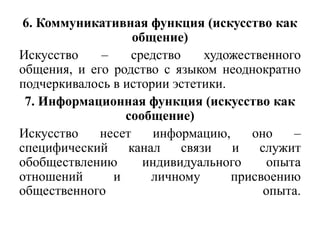 6. Коммуникативная функция (искусство как
                   общение)
Искусство    –    средство     художественного
общения, и его родство с языком неоднократно
подчеркивалось в истории эстетики.
 7. Информационная функция (искусство как
                 сообщение)
Искусство    несет    информацию,     оно     –
специфический     канал    связи   и    служит
обобществлению       индивидуального      опыта
отношений      и      личному      присвоению
общественного                            опыта.
 