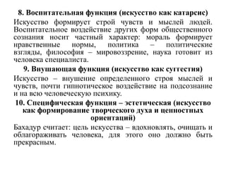 8. Воспитательная функция (искусство как катарсис)
Искусство формирует строй чувств и мыслей людей.
Воспитательное воздействие других форм общественного
сознания носит частный характер: мораль формирует
нравственные нормы,        политика –      политические
взгляды, философия – мировоззрение, наука готовит из
человека специалиста.
   9. Внушающая функция (искусство как суггестия)
Искусство – внушение определенного строя мыслей и
чувств, почти гипнотическое воздействие на подсознание
и на всю человеческую психику.
10. Специфическая функция – эстетическая (искусство
   как формирование творческого духа и ценностных
                      ориентаций)
Бахадур считает: цель искусства – вдохновлять, очищать и
облагораживать человека, для этого оно должно быть
прекрасным.
 