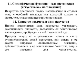 11. Специфическая функция – гедонистическая
            (искусство как наслаждение)
Искусство доставляет людям наслаждение и создает
глаз, способный наслаждаться красотой красок и
форм, ухо, улавливающее гармонию звуков.
      12. Единство предмета и цели искусства
Ничем незаменимая цель искусства: утверждать
самоценность личности, доставлять ей эстетическое
наслаждение, пробуждать в ней творческий дух.
Предмет искусства – реальность, взятая в свете
гуманистических целей искусства, или жизнь в ее
самом      широком      общественном      значении,
действительность в ее эстетическом богатстве, мир в
его         значении        для       человечества.
 