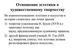 Отношение эстетики к
    художественному творчеству
Во взаимоотношениях эстетики и искусства в
истории сложились две точки зрения:
1) теоретик классицизма Н. Буало (XVII в.)
   трактовал эстетику как
   науку, предписывающую художнику правила;
2) другой французский ученый, И. Тэн (XIX
   в.), напротив, считал, что эстетика должна
   регистрировать факты искусства..
 