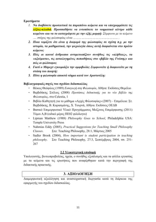 Ερωτήματα
  1. Να διαβάσετε προσεκτικά τα παραπάνω κείμενα και να υπογραμμίσετε τις
     λέξεις-κλειδιά. Προσπαθήστε να εντοπίσετε το νοηματικό κέντρο κάθε
     κειμένου και να το καταγράψετε με την εξής μορφή: Σύμφωνα με το κείμενο
     …. στόχος της φιλοσοφίας είναι ………………………………………… .
  2. Ποια νομίζετε ότι είναι η διαφορά της φιλοσοφίας σε σχέση π.χ. με την
     ιστορία, τα μαθηματικά, την ψυχολογία όπως αυτή διαφαίνεται στο πρώτο
     κείμενο;
  3. Πώς οι κοινοί άνθρωποι αντιμετωπίζουν συνήθως τις «αλήθειες», τα
     «αξιώματα», τις αιτιολογημένες πεποιθήσεις στο «βιβλίο της Γνώσης» και
     πώς οι φιλόσοφοι;
  4. Γιατί ο Μπρεχτ εγκωμιάζει την αμφιβολία; Συμφωνείτε ή διαφωνείτε με τη
     στάση του ποιητή;
  5. Πότε η φιλοσοφία αποκτά νόημα κατά τον Αριστοτέλη;

Βιβλιογραφικές πηγές του σχεδίου διδασκαλίας
   - Βέικος Θεόφιλος (1989) Εισαγωγή στη Φιλοσοφία, Αθήνα: Εκδόσεις Θεμέλιο
   - Βιρβιδάκης Στέλιος (2008) Προτάσεις διδακτικής για το νέο βιβλίο της
      Φιλοσοφίας, στο Celestia, 1
   - Βιβλίο Καθηγητή για το μάθημα «Αρχές Φιλοσοφίας» (2007) – Επιμέλεια: Στ.
      Βιρβιδάκης, Β. Καρασμάνης, Χ. Τουρνά, Αθήνα: Εκδόσεις ΟΕΔΒ
   - Βασικό Επιμορφωτικό Υλικό Προγράμματος Μείζονος Επιμόρφωσης (2011)
      Τόμοι Α,Β (ειδικό μέρος ΠΕ02 φιλόλογοι)
   - Lipman Matthew (1988) Philosophy Goes to School, Philadelphia USA:
      Temple University Press
   - Nahmias Eddy (2005), Practical Suggestions for Teaching Small Philosophy
      Classes.      Στο: Teaching Philosophy, 28:1, Μάρτιος 2005
   - Sadler Brook (2004), How important is student participation in teaching
      philosophy. Στο Teaching Philosophy, 27:3, Σεπτέμβριος 2004, σσ. 251-
      267

                          2.2 Υλικοτεχνική υποδομή
Υπολογιστής, βιντεοπροβολέας, ηχεία, ο συνήθης εξοπλισμός και τα φύλλα εργασίας
με τα κείμενα και τις ερωτήσεις που αναφέρθηκαν κατά την περιγραφή της
διδακτικής πρακτικής.

                            3. ΑΞΙΟΛΟΓΗΣΗ
Διαμορφωτική αξιολόγηση και αναστοχαστική διεργασία κατά τη διάρκεια της
εφαρμογής του σχεδίου διδασκαλίας.




                                      11
 