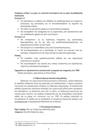 Επιμέρους στόχοι2 ως προς το γνωστικό αντικείμενο και ως προς τη μαθησιακή
διαδικασία
Ενότητα 1.1
    Να αποκτήσουν οι μαθητές την αίσθηση του προβληματισμού που αφορά τις
      λειτουργίες της φιλοσοφίας και να συνειδητοποιήσουν τη σημασία της
      φιλοσοφικής στάσης.
    Να έρθουν σε μία πρώτη επαφή με τα φιλοσοφικά ερωτήματα.
    Να αντιληφθούν την κατάχρηση και τις παρανοήσεις που προκαλούνται από
      την «πληθωρική» χρήση του όρου «φιλοσοφία».
Ενότητα 1.2
    Να επισημάνουν: α) τις κυριότερες στοχεύσεις της φιλοσοφικής
      δραστηριότητας και β) την αξία της οριοθέτησης/αποσαφήνισης του
      σημασιολογικού πεδίου γενικών όρων.
    Να ελέγξουν αν οι πεποιθήσεις τους είναι λογικά θεμελιωμένες.
    Να συνειδητοποιήσουν ότι η φιλοσοφία: α) “τέμνει και τέμνεται” από την
      επιστήμη, τη θρησκεία και την τέχνη, β) έχει και πρακτικό χαρακτήρα.
Επίσης
    Να ασκηθούν στην ομαδοσυνεργατική μάθηση και στη δημιουργική
      ανάγνωση των κειμένων.
    Να ενεργοποιήσουν την κριτική τους σκέψη, αναλύοντας και σχολιάζοντας
      κείμενα με φιλοσοφικό περιεχόμενο.

Σημειώστε αν αξιοποιούνται εκπαιδευτικά λογισμικά και υπηρεσίες των ΤΠΕ
  Χρήση πολυμέσων, παρουσίαση με Power Point.

                      1.4 Προτεινόμενη εκπαιδευτική μέθοδος
       Πρόκειται για εμπλουτισμένη/διαφοροποιημένη διδασκαλία, εφόσον βασίζεται
σε πρόσθετο διδακτικό υλικό της έμπνευσης του εκπαιδευτικού, ο οποίος λειτουργεί
στη λογική του εκπαιδευτικού σεναρίου ως «δάσκαλος δημιουργός». Η εκπαιδευτική
μέθοδος-τεχνική που επιλέγεται συνδυάζει την ερμηνευτική μέθοδο μέσω ερωτήσεων
και απαντήσεων, τη διδασκαλία μέσα από τις πηγές, τη διαθεματική προσέγγιση της
γνώσης μέσω κειμένων της Αρχαίας Γραμματείας και της Ευρωπαϊκής Λογοτεχνίας
καθώς και τη χρήση των πολυμέσων και των ΤΠΕ. Οι μαθητές καλούνται να
συνεργαστούν σε ομάδες και να συζητήσουν σε ολομέλεια (στρογγυλό τραπέζι), ενώ
αντενδείκνυνται η αφηγηματική διδασκαλία και η διάλεξη3.

                              1.5 Εκτιμώμενη διάρκεια
Ώρα έναρξης: Με την έναρξη της διδακτικής ώρας
Διάρκεια: Δύο (02) διδακτικές ώρες




2
    Βλ. Βιβλίο του Καθηγητή σελ. 18 για την πρώτη ενότητα και σελ. 20 για τη δεύτερη ενότητα.
3
    Βλ. Βιβλίο Καθηγητή σελ. 18

                                                   2
 