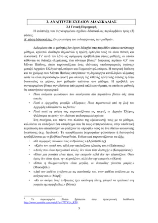2. ΑΝΑΠΤΥΞΗ ΣΧΕΔΙΟΥ ΔΙΔΑΣΚΑΛΙΑΣ
                             2.1 Γενική Περιγραφή
       Η ανάπτυξη του συγκεκριμένου σχεδίου διδασκαλίας περιλαμβάνει τρεις (3)
φάσεις.
Α΄ φάση διδασκαλίας: Ενεργοποίηση του ενδιαφέροντος των μαθητών.

       Δεδομένου ότι οι μαθητές δεν έχουν διδαχθεί στο παρελθόν κάποιο αντίστοιχο
μάθημα, κρίνεται ιδιαίτερα σημαντικό η πρώτη εμπειρία τους να είναι θετική και
ελκυστική. Γι’ αυτό τον λόγο ως αφόρμηση προβάλλεται στους μαθητές, οι οποίοι
κάθονται σε διάταξη ολομέλειας, ένα σύντομο βίντεο4 διάρκειας περίπου 4,5΄ των
Μόντυ Πάιθονς, όπου παρουσιάζεται ένας ιδιότυπος «ποδοσφαιρικός αγώνας»
μεταξύ Αρχαίων Ελλήνων φιλοσόφων και Γερμανών φιλοσόφων. Η σατιρική διάθεση
και το χιούμορ των Μόντυ Πάιθονς επιτρέπουν τη δημιουργία κατάλληλου κλίματος
ώστε να είναι περισσότερο εφικτή μια αλλαγή της πιθανής αρνητικής στάσης ή έστω
δυσπιστίας εκ μέρους των μαθητών απέναντι στο μάθημα. Η προβολή του
συγκεκριμένου βίντεο συνοδεύεται από μερικά απλά ερωτήματα, τα οποία οι μαθητές
θα απαντήσουν προφορικά:
    - Ποια ονόματα φιλοσόφων που ακούγονται στο παραπάνω βίντεο σάς είναι
       οικεία;
    - Γιατί ο Αρχιμήδης φωνάζει «Εὔρηκα»; Ποιο περιστατικό από τη ζωή του
       Αρχιμήδη υπαινίσσεται το βίντεο;
    - Γιατί κατά τη γνώμη σας παρουσιάζονται ως νικητές οι Αρχαίοι Έλληνες
       Φιλόσοφοι σε αυτόν τον ιδιότυπο ποδοσφαιρικό αγώνα;
       Στη συνέχεια, και πάντα στο πλαίσιο της εξοικείωσής τους με το μάθημα,
καλούνται να επιλέξουν ένα απόφθεγμα που θα τους αντιπροσώπευε, στην υποθετική
περίπτωση που αποφάσιζαν να φτιάξουν το «προφίλ» τους σε ένα δίκτυο κοινωνικής
δικτύωσης (π.χ. facebook). Τα αποφθέγματα (κορυφαίων φιλοσόφων ή διανοητών)
προβάλλονται με τη βοήθεια PowerPoint. Ενδεικτικά παρουσιάζονται τα εξής:
    - «Οι συμφορές ενώνουν τους ανθρώπους.» (Αριστοτέλης)
    - «Κρίνε τον εαυτό σου, αλλά μην απελπίζεσαι εξαιτίας του.» (Επίκτητος)
    - «Αυτός που είναι πραγματικά καλός, δεν είναι ποτέ δυστυχής.» (Κουμφούκιος)
    - «Όταν μια γυναίκα είναι τίμια, την εκτιμούν αλλά δεν την πλησιάζουν. Όταν
       όμως δεν είναι τίμια, την πλησιάζουν, αλλά δεν την εκτιμούν.» (Καντ)
    - «Όπου η θεληματικότητα είναι μεγάλη, οι δυσκολίες γίνονται μικρές.»
       (Μακιαβέλι)
    - «Από τον καθένα ανάλογα με τις ικανότητές του, στον καθένα ανάλογα με τις
       ανάγκες του.» (Μαρξ)
    - «Κι αν ακόμα ένας άνθρωπος έχει ακλόνητη πίστη, μπορεί να εμπλακεί στη
       γοητεία της αμφιβολίας.» (Νίτσε)



4
       Το     συγκεκριμένο     βίντεο   βρίσκεται   στην   ηλεκτρονική   διεύθυνση
http://www.youtube.com/watch?v=I77TYLv_RT0 .

                                           3
 