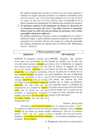 [Οι μαθητές αξιοποιώντας και πάλι τις γνώσεις τους για το πώς εκφέρεται η
       αναφορά στα αρχαία ελληνικά καλούνται να εντοπίσουν διατυπώσεις όπως
       περὶ τῶν μειζόνων, περί τε τῶν τῆς σελήνης παθημάτων καὶ τῶν περὶ τὸν ἥλιον
       καὶ ἄστρα καὶ περὶ τῆς τοῦ παντὸς γενέσεως, ώστε να κατανοήσουν ότι τα
      πρώτα ζητήματα που απασχόλησαν τον άνθρωπο ήταν κοσμολογικά, φυσικά.]
   5. Να σχολιάσετε γραπτώς σε μία παράγραφο την άποψη του Αριστοτέλη ότι
      «ὁ φιλόμυθος φιλόσοφός πώς ἐστιν· ὁ γὰρ μῦθος σύγκειται ἐκ θαυμασίων
      (όποιος αγαπά τον μύθο είναι από μια άποψη και φιλόσοφος, γιατί ο μύθος
      περιλαμβάνει θαυμαστά συμβάντα)».
      [Οι μαθητές αξιοποιώντας ευρύτερες γνώσεις αντιλαμβάνονται ότι τελικά η
      μυθολογία υπήρξε η πρώτη απόπειρα ερμηνείας θαυμαστών και παράδοξων
      φαινομένων και γεγονότων. Και δεν είναι τυχαίο ότι ο μύθος θα αξιοποιηθεί
      από πολλούς φιλοσόφους και ιδιαίτερα από τον Πλάτωνα (βλ. Φιλοσοφικός
      Λόγος Γ΄ Λυκείου).]

                           2ο Φύλλο εργασίας-Β΄ ομάδα
          ΚΕΙΜΕΝΟ                                           ΜΕΤΑΦΡΑΣΗ

ΜΕΝΩΝ: Ὦ Σώκρατες, ἤκουον μὲν                «ΜΕΝΩΝ: Σωκράτη, είχα ακούσει,
ἔγωγε πρὶν καὶ συγγενέσθαι σοι ὅτι           προτού σε γνωρίσω, πως το μόνο που
σὺ οὐδὲν ἄλλο ἢ αὐτός τε ἀπορεῖς καὶ         κάνεις είναι να βρίσκεσαι σε αμηχανία
τοὺς ἄλλους ποιεῖς ἀπορεῖν: καὶ νῦν,         και να φέρνεις σε αμηχανία και τους
ὥς γέ μοι δοκεῖς, γοητεύεις με καὶ           άλλους και αυτό που νιώθω τώρα είναι
φαρμάττεις καὶ ἀτεχνῶς κατεπᾴδεις,           πως με τα μάγια και τα φίλτρα σου με
ὥστε μεστὸν ἀπορίας γεγονέναι. καὶ           έχεις παραλύσει, έτσι που να βρίσκομαι
δοκεῖς μοι παντελῶς, εἰ δεῖ τι καὶ           κι εγώ σε τέλεια αμηχανία. Για να πω και
σκῶψαι, ὁμοιότατος εἶναι τό τε εἶδος         ένα αστείο, μου φαίνεται πως είσαι
καὶ τἆλλα ταύτῃ τῇ πλατείᾳ νάρκῃ τῇ          ακριβώς σαν το σελάχι της θάλασσας,
θαλαττίᾳ: καὶ γὰρ αὕτη τὸν ἀεὶ               που ηλεκτρίζει όποιον το πλησιάζει και
πλησιάζοντα καὶ ἁπτόμενον ναρκᾶν             το αγγίζει, και μου έχεις κάνει κάτι τέτοιο
ποιεῖ, καὶ σὺ δοκεῖς μοι νῦν ἐμὲ             αυτή τη στιγμή, γιατί το μυαλό μου και
τοιοῦτόν τι πεποιηκέναι, (ναρκᾶν):           το στόμα μου είναι ναρκωμένα και δεν
ἀληθῶς γὰρ ἔγωγε καὶ τὴν ψυχὴν καὶ           μπορώ να σου απαντήσω».
τὸ στόμα ναρκῶ, καὶ οὐκ ἔχω ὅτι
ἀποκρίνωμαί σοι.
                                                            (Πλάτων, Μένων, 80a)
       «Ξεκινάμε με μια διανοητική δυσφορία σαν του παιδιού που ρωτάει: “Γιατί;”
Το ερώτημα του παιδιού δεν είναι σαν εκείνο του ώριμου ανθρώπου· είναι μια έκφραση
απορίας και όχι αίτημα για παροχή ακριβών πληροφοριών. Έτσι και οι φιλόσοφοι
ρωτούν: “Γιατί;” και “Tι;”, χωρίς να ξέρουν τι ακριβώς είναι αυτό που ρωτούν.
Εκφράζουν ένα αίσθημα διανοητικής δυσφορίας ... Τα φιλοσοφικά προβλήματα έχουν
τη μορφή: “Τα ΄χω χαμένα».
                                      (L. Wittgenstein, Αφορισμοί και εξομολογήσεις)


                                         6
 